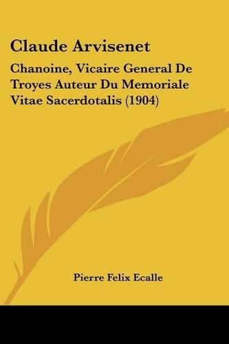 Claude Arvisenet: Chanoine, Vicaire General de Troyes Auteur Du Memoriale Vitae Sacerdotalis (1904)