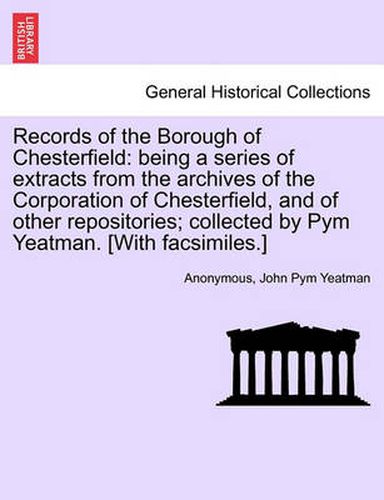 Cover image for Records of the Borough of Chesterfield: Being a Series of Extracts from the Archives of the Corporation of Chesterfield, and of Other Repositories; Collected by Pym Yeatman. [With Facsimiles.]