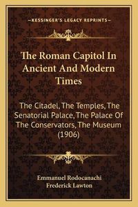 Cover image for The Roman Capitol in Ancient and Modern Times: The Citadel, the Temples, the Senatorial Palace, the Palace of the Conservators, the Museum (1906)