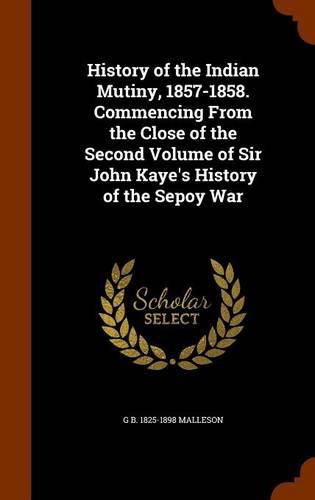 History of the Indian Mutiny, 1857-1858. Commencing from the Close of the Second Volume of Sir John Kaye's History of the Sepoy War