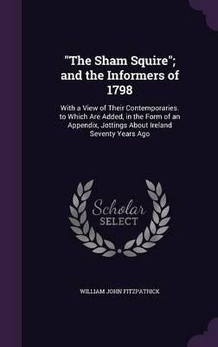 The Sham Squire; And the Informers of 1798: With a View of Their Contemporaries. to Which Are Added, in the Form of an Appendix, Jottings about Ireland Seventy Years Ago