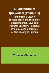 Cover image for A Portraiture of Quakerism (Volume 3); Taken from a View of the Education and Discipline, Social Manners, Civil and Political Economy, Religious Principles and Character, of the Society of Friends