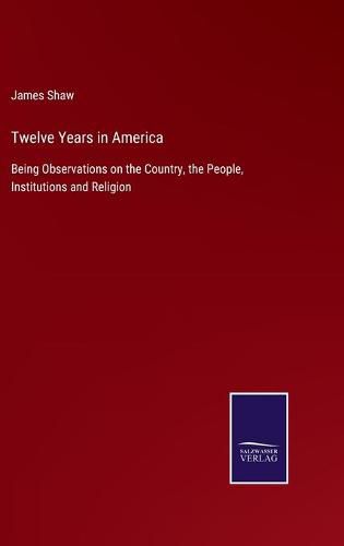 Cover image for Twelve Years in America: Being Observations on the Country, the People, Institutions and Religion