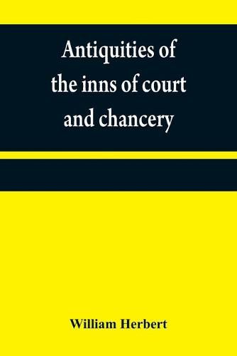 Antiquities of the inns of court and chancery: containing historical and descriptive sketches relative to their original foundation, customs, ceremonies, buildings, government, &c.; with a concise history of the English law