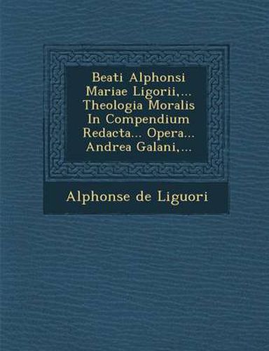 Beati Alphonsi Mariae Ligorii, ... Theologia Moralis in Compendium Redacta... Opera... Andrea Galani, ...