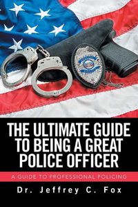 Cover image for The Ultimate Guide to Being a Great Police Officer: A Guide to Professional Policing