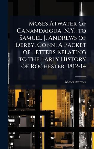 Cover image for Moses Atwater of Canandaigua, N.Y., to Samuel J. Andrews of Derby, Conn. A Packet of Letters Relating to the Early History of Rochester. 1812-14