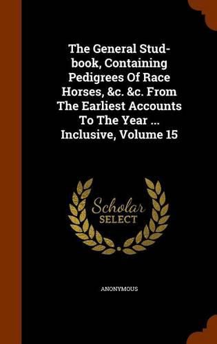 Cover image for The General Stud-Book, Containing Pedigrees of Race Horses, &C. &C. from the Earliest Accounts to the Year ... Inclusive, Volume 15