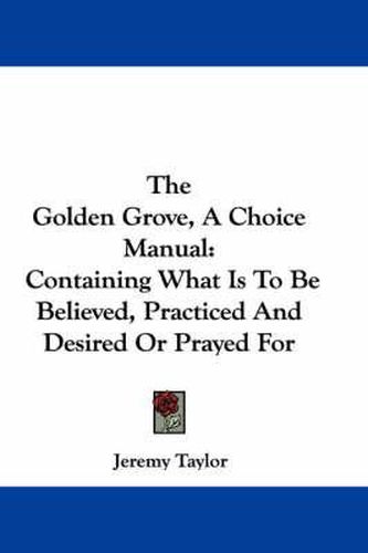 The Golden Grove, a Choice Manual: Containing What Is to Be Believed, Practiced and Desired or Prayed for