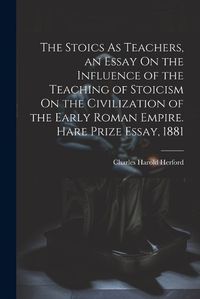 Cover image for The Stoics As Teachers, an Essay On the Influence of the Teaching of Stoicism On the Civilization of the Early Roman Empire. Hare Prize Essay, 1881