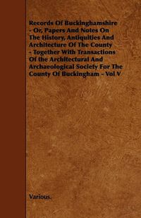 Cover image for Records Of Buckinghamshire - Or, Papers And Notes On The History, Antiquities And Architecture Of The County - Together With Transactions Of the Architectural And Archaeological Society For The County Of Buckingham - Vol V