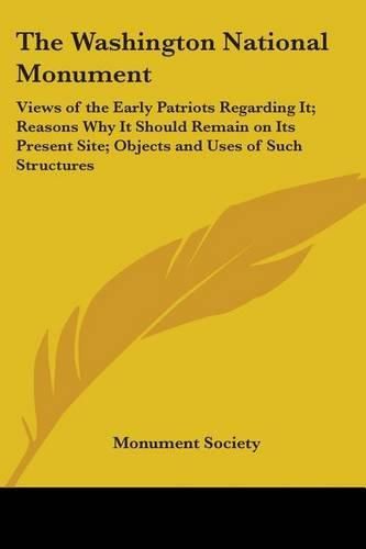 Cover image for The Washington National Monument: Views of the Early Patriots Regarding It; Reasons Why It Should Remain on Its Present Site; Objects and Uses of Such Structures