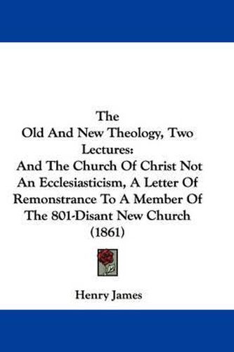 Cover image for The Old and New Theology, Two Lectures: And the Church of Christ Not an Ecclesiasticism, a Letter of Remonstrance to a Member of the 801-Disant New Church (1861)