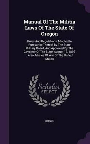 Cover image for Manual of the Militia Laws of the State of Oregon: Rules and Regulations Adopted in Pursuance Thereof by the State Military Board, and Approved by the Governor of the State, August 13, 1896: Also Articles of War of the United States