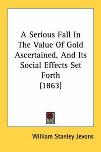 Cover image for A Serious Fall in the Value of Gold Ascertained, and Its Social Effects Set Forth (1863)