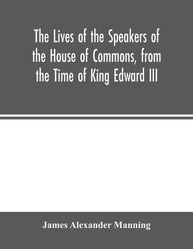 The Lives of the Speakers of the House of Commons, from the Time of King Edward III. to Queen Victoria Comprising the Biographies of upwards of one hundred distinguished persons, and copious details of the parliamentary history of England, from the most authen