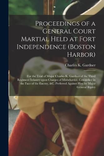 Proceedings of a General Court Martial Held at Fort Independence (Boston Harbor) [microform]: for the Trial of Major Charles K. Gardner of the Third Regiment Infantry Upon Charges of Misbehavior, Cowardice in the Face of the Enemy, &c. Preferred...