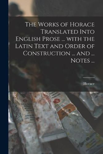 Cover image for The Works of Horace Translated Into English Prose ... With the Latin Text and Order of Construction ... and ... Notes ...