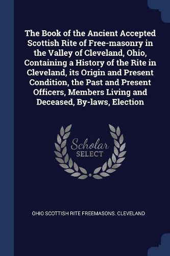 Cover image for The Book of the Ancient Accepted Scottish Rite of Free-masonry in the Valley of Cleveland, Ohio, Containing a History of the Rite in Cleveland, its Origin and Present Condition, the Past and Present Officers, Members Living and Deceased, By-laws, Election