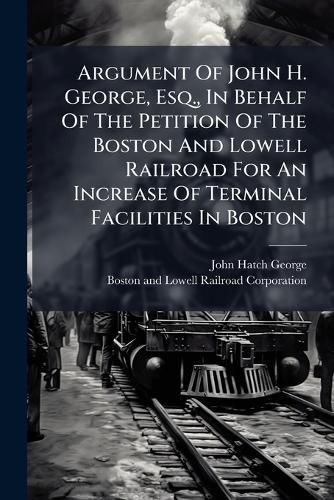 Cover image for Argument of John H. George, Esq., in Behalf of the Petition of the Boston and Lowell Railroad for an Increase of Terminal Facilities in Boston: Before the Railroad Committee of the Massachusetts Legislature. Thursday Evening, Feb. 4, 1869