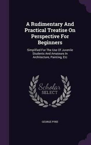 Cover image for A Rudimentary and Practical Treatise on Perspective for Beginners: Simplified for the Use of Juvenile Students and Amateurs in Architecture, Painting, Etc