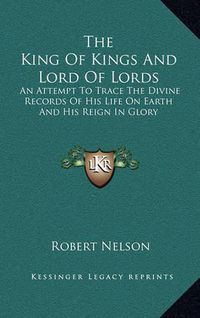 Cover image for The King of Kings and Lord of Lords: An Attempt to Trace the Divine Records of His Life on Earth and His Reign in Glory