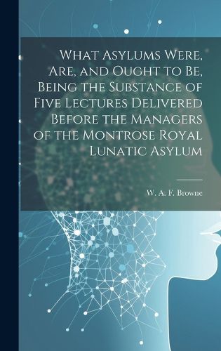 Cover image for What Asylums Were, Are, and Ought to Be, Being the Substance of Five Lectures Delivered Before the Managers of the Montrose Royal Lunatic Asylum