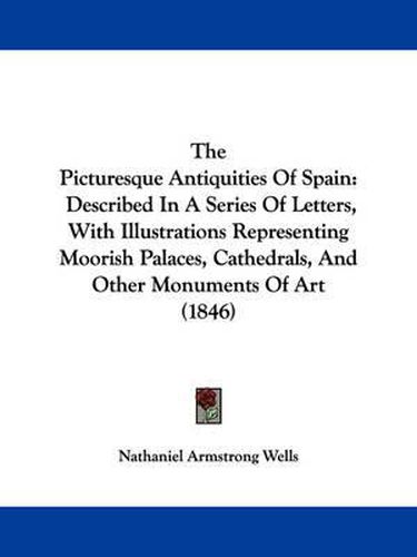 Cover image for The Picturesque Antiquities of Spain: Described in a Series of Letters, with Illustrations Representing Moorish Palaces, Cathedrals, and Other Monuments of Art (1846)