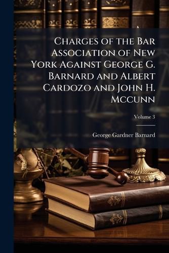 Cover image for Charges of the Bar Association of New York Against George G. Barnard and Albert Cardozo and John H. McCunn: And Testimony Thereunder Taken Before the Judiciary Committee of the Assembly of the State of New York, 1872, Volume 3