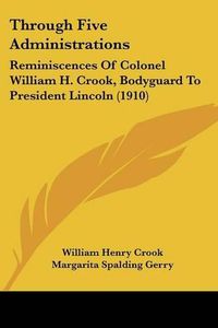 Cover image for Through Five Administrations: Reminiscences of Colonel William H. Crook, Bodyguard to President Lincoln (1910)