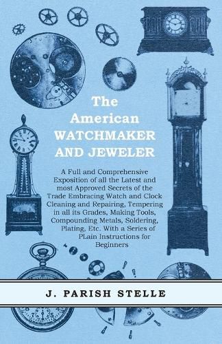 Cover image for The American Watchmaker and Jeweler - A Full and Comprehensive Exposition of all the Latest and most Approved Secrets of the Trade Embracing Watch and Clock Cleaning and Repairing;Tempering in all its Grades, Making Tools, Compounding Metals, Soldering, Platin