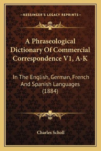 A Phraseological Dictionary of Commercial Correspondence V1, A-K: In the English, German, French and Spanish Languages (1884)