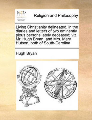 Cover image for Living Christianity Delineated, in the Diaries and Letters of Two Eminently Pious Persons Lately Deceased; Viz. Mr. Hugh Bryan, and Mrs. Mary Hutson, Both of South-Carolina