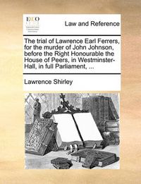 Cover image for The Trial of Lawrence Earl Ferrers, for the Murder of John Johnson, Before the Right Honourable the House of Peers, in Westminster-Hall, in Full Parliament, ...