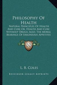 Cover image for Philosophy of Health: Natural Principles of Health and Cure Or, Health and Cure Without Drugs; Also, the Moral Bearings of Erroneous Appetites