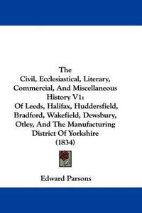 Cover image for The Civil, Ecclesiastical, Literary, Commercial, and Miscellaneous History V1: Of Leeds, Halifax, Huddersfield, Bradford, Wakefield, Dewsbury, Otley, and the Manufacturing District of Yorkshire (1834)