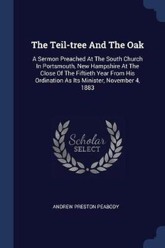 The Teil-Tree and the Oak: A Sermon Preached at the South Church in Portsmouth, New Hampshire at the Close of the Fiftieth Year from His Ordination as Its Minister, November 4, 1883