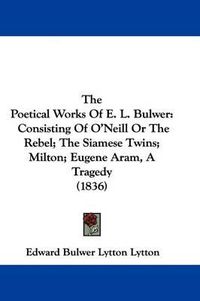 Cover image for The Poetical Works of E. L. Bulwer: Consisting of O'Neill or the Rebel; The Siamese Twins; Milton; Eugene Aram, a Tragedy (1836)