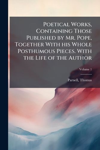 Cover image for Poetical Works, Containing Those Published by Mr. Pope, Together with His Whole Posthumous Pieces. with the Life of the Author Volume 1