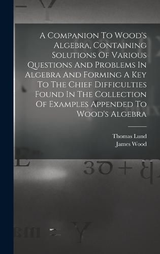 Cover image for A Companion To Wood's Algebra, Containing Solutions Of Various Questions And Problems In Algebra And Forming A Key To The Chief Difficulties Found In The Collection Of Examples Appended To Wood's Algebra