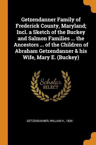 Cover image for Getzendanner Family of Frederick County, Maryland; Incl. a Sketch of the Buckey and Salmon Families ... the Ancestors ... of the Children of Abraham Getzendanner & His Wife, Mary E. (Buckey)