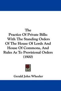 Cover image for The Practice of Private Bills: With the Standing Orders of the House of Lords and House of Commons, and Rules as to Provisional Orders (1900)