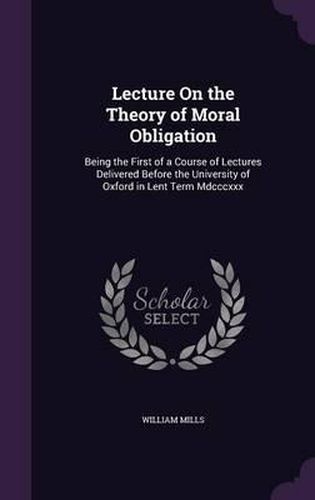 Cover image for Lecture on the Theory of Moral Obligation: Being the First of a Course of Lectures Delivered Before the University of Oxford in Lent Term MDCCCXXX