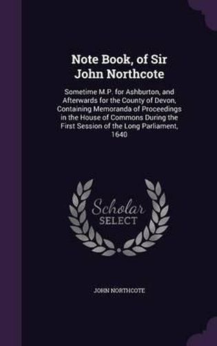 Note Book, of Sir John Northcote: Sometime M.P. for Ashburton, and Afterwards for the County of Devon, Containing Memoranda of Proceedings in the House of Commons During the First Session of the Long Parliament, 1640