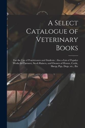 Cover image for A Select Catalogue of Veterinary Books [microform]: for the Use of Practitioners and Students: Also a List of Popular Works for Farmers, Stock Raisers, and Owners of Horses, Cattle, Sheep, Pigs, Dogs, Etc., Etc