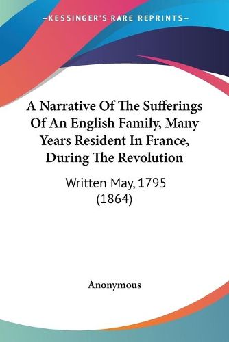 Cover image for A Narrative Of The Sufferings Of An English Family, Many Years Resident In France, During The Revolution: Written May, 1795 (1864)