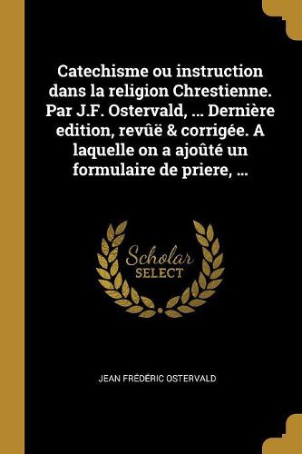 Cover image for Catechisme ou instruction dans la religion Chrestienne. Par J.F. Ostervald, ... Derniere edition, revue & corrigee. A laquelle on a ajoute un formulaire de priere, ...