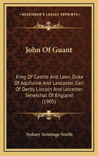 Cover image for John of Guant: King of Castile and Leon, Duke of Aquitaine and Lancaster, Earl of Derby Lincoln and Leicester Seneschal of England (1905)