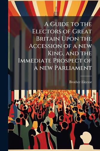 Cover image for A Guide to the Electors of Great Britain Upon the Accession of a New King, and the Immediate Prospect of a New Parliament