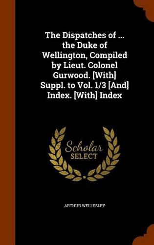 The Dispatches of ... the Duke of Wellington, Compiled by Lieut. Colonel Gurwood. [With] Suppl. to Vol. 1/3 [And] Index. [With] Index